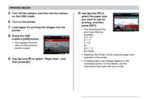 Page 182PRINTING IMAGES
182
5.Turn off the camera, and then set the camera
on the USB cradle.
6.Turn on the printer.
7.Load paper for printing the images into the
printer.
8.Press the USB
cradle’s [USB] button.
•This displays the print
menu on the camera’s
monitor screen.
9.Use [] and [] to select “Paper Size”, and
then press [].
10.Use [] and [] to
select the paper size
you want to use for
printing, and then
press [SET].
•The following are the
print sizes that are
available.
3.5˝ ×
 5˝
5˝ ×
 7˝
4˝ ×
 6˝...