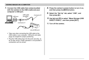 Page 190VIEWING IMAGES ON A COMPUTER
190
• Take care when connecting the USB cable to the
USB cradle or your computer. USB ports and cable
plugs are shaped for proper positioning.
• Plug the USB cable plugs into the ports securely, as
far as they will go. Proper operation is not possible if
connections are not correct.
8.Press the camera’s power button to turn it on,
and then press its [MENU] button.
9.Select the “Set Up” tab, select “USB”, and
then press [].
10.Use [] and [] to select “Mass Storage (USB...