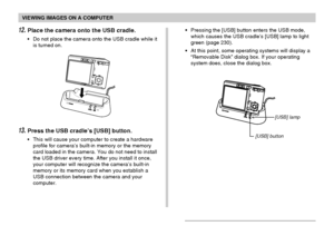 Page 191VIEWING IMAGES ON A COMPUTER
191
12.Place the camera onto the USB cradle.
• Do not place the camera onto the USB cradle while it
is turned on.• Pressing the [USB] button enters the USB mode,
which causes the USB cradle’s [USB] lamp to light
green (page 230).
• At this point, some operating systems will display a
“Removable Disk” dialog box. If your operating
system does, close the dialog box.
13.Press the USB cradle’s [USB] button.
• This will cause your computer to create a hardware
profile for camera’s...