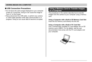 Page 199VIEWING IMAGES ON A COMPUTER
199
 USB Connection Precautions
• Do not leave the same image displayed on your computer
screen for a long time. Doing so can cause the image to
“burn in” on the screen.
• Never disconnect the USB cable, or perform any camera
or USB cradle operation while data communication is in
progress. Doing so can cause data to become corrupted.
Using a Memory Card to Transfer Images
to a Computer
The procedures in this section describe how to transfer
images from the camera to your...