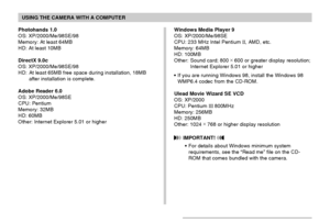 Page 207USING THE CAMERA WITH A COMPUTER
207
Photohands 1.0
OS: XP/2000/Me/98SE/98
Memory: At least 64MB
HD: At least 10MB
DirectX 9.0c
OS: XP/2000/Me/98SE/98
HD: At least 65MB free space during installation, 18MB
after installation is complete.
Adobe Reader 6.0
OS: XP/2000/Me/98SE
CPU: Pentium
Memory: 32MB
HD: 60MB
Other: Internet Explorer 5.01 or higherWindows Media Player 9
OS: XP/2000/Me/98SE
CPU: 233 MHz Intel Pentium II, AMD, etc.
Memory: 64MB
HD: 100MB
Other: Sound card; 800 ×
 600 or greater display...
