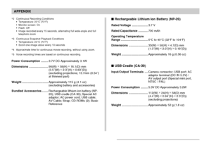 Page 243APPENDIX
243
 Rechargeable Lithium Ion Battery (NP-20)
Rated Voltage....................3.7 V
Rated Capacitance............700 mAh
Operating Temperature
Range..................................0°C to 40°C (32°F to 104°F)
Dimensions........................33(W) ×
 50(H) ×
 4.7(D) mm
(1.3˝(W) ×
 2.0˝(H) ×
 0.19˝(D))
Weight.................................Approximately 16 g (0.56 oz)
 USB Cradle (CA-30)
Input/Output Terminals....Camera connector; USB port; AC
adaptor terminal (DC IN 5.3V) /
AV output port...