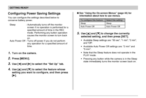 Page 43GETTING READY
43
To configure this feature: Select this setting:
Sleep Sleep
Auto Power Off Auto Power Off
5.Use [] and [] to change the currently
selected setting, and then press [SET].
Available Sleep settings are: “30 sec”, “1 min”, “2 min”,
and “Off”.
Available Auto Power Off settings are: “2 min” and
“5 min”.
Note that the Sleep feature does not operate in the
PLAY mode.
Pressing any button while the camera is in the Sleep
state immediately turns the monitor screen back on. See “Using the...