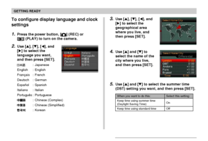 Page 48GETTING READY
48
3.Use [], [], [], and
[] to select the
geographical area
where you live, and
then press [SET].
4.Use [] and [] to
select the name of the
city where you live,
and then press [SET].
5.Use [] and [] to select the summer time
(DST) setting you want, and then press [SET].
When you want to do this:
Keep time using summer time
(Daylight Saving Time)
Keep time using standard time
Select this setting:
On
Off
To configure display language and clock
settings
1.Press the power button, []...