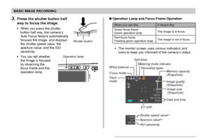 Page 52BASIC IMAGE RECORDING
52
3.Press the shutter button half
way to focus the image.
When you press the shutter
button half way, the camera’s
Auto Focus feature automatically
focuses the image, and displays
the shutter speed value, the
aperture value, and the ISO
sensitivity.
You can tell whether
the image is focused
by observing the
focus frame and the
operation lamp.
Shutter button
Operation Lamp and Focus Frame Operation
The monitor screen uses various indicators and
icons to keep you informed of the...