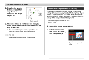 Page 79OTHER RECORDING FUNCTIONS
79
2.Keeping the shutter
button pressed half
way down, re-
compose the image
as you like.
3.When the image is composed the way you
want, press the shutter button the rest of the
way to record it.
•The focus and image recording operations are
identical to those in the Auto Focus mode.
 NOTE 
•Locking the focus also locks the exposure.
Main subject
Exposure Compensation (EV Shift)
Exposure compensation lets you change the exposure
setting (EV value) manually to adjust for the...