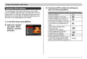 Page 81OTHER RECORDING FUNCTIONS
81
Adjusting White Balance
The wavelengths of the light produced by various light
sources (daylight, light bulb, etc.) can affect the color of a
subject when it is recorded. White balance lets you make
adjustments to compensate for different lighting types, so
the colors of an image appear more natural.
1.In the REC mode, press [MENU].
2.Select the “Quality”
tab, select “White
Balance”, and then
press [].
3.Use [] and [] to select the setting you
want, and then press [SET]....