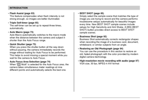 Page 10INTRODUCTION
10
• Flash Assist (page 63)
This feature compensates when flash intensity is not
strong enough, so images are better illuminated.
• Triple Self-timer (page 65)
The self-timer can be set up to repeat three times,
automatically.
• Auto Macro (page 73)
Auto Macro automatically switches to the macro mode
when the distance between the camera and subject it
shorter than the Auto Focus range.
• Quick Shutter (page 73)
When you press the shutter button all the way down
without pausing, the camera...