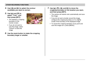 Page 96OTHER RECORDING FUNCTIONS
96
4.Use [] and [] to select the contour
candidate you want to correct.
5.Use [] and [] to
select “Trim”, and
then press [SET].
• This displays a cropping
boundary on the
monitor screen.
• If you do not want to
crop the image, select
“Cancel” to store the
image.
6.Use the zoom button to make the cropping
boundary larger or smaller.
7.Use [], [], [], and [] to move the
cropping boundary to the location you want,
and then press [SET].
• The camera will restore color...