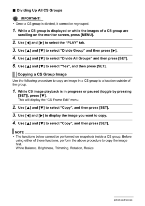 Page 113113Viewing Snapshots and Movies
.Dividing Up All CS Groups
IMPORTANT!
• Once a CS group is divided, it cannot be regrouped.
1.While a CS group is displayed or while the images of a CS group are 
scrolling on the monitor screen, press [MENU].
2.Use [4] and [6] to select the “PLAY” tab.
3.Use [8] and [2] to select “Divide Group” and then press [6].
4.Use [8] and [2] to select “Divide All Groups” and then press [SET].
5.Use [8] and [2] to select “Yes”, and then press [SET].
Use the following procedure to...