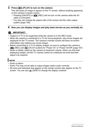 Page 116116Viewing Snapshots and Movies
3.Press [p] (PLAY) to turn on the camera.
This will cause an image to appear on the TV screen, without anything appearing 
on the camera’s monitor screen.
• Pressing [ON/OFF] or [r] (REC) will not turn on the camera while the AV 
cable is connected.
• You also can change the aspect ratio of the screen and the video output 
system (page 168).
4.Now you can display images and play back movies as you normally do.
IMPORTANT!
• Output to a TV is not supported while the camera...