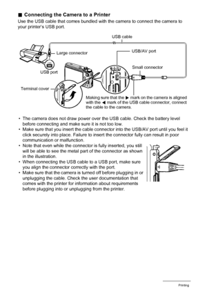 Page 134134Printing
.Connecting the Camera to a Printer
Use the USB cable that comes bundled with the camera to connect the camera to 
your printer’s USB port.
• The camera does not draw power over the USB cable. Check the battery level 
before connecting and make sure it is not too low.
• Make sure that you insert the cable connector into the USB/AV port until you feel it 
click securely into place. Failure to insert the connector fully can result in poor 
communication or malfunction.
• Note that even while...