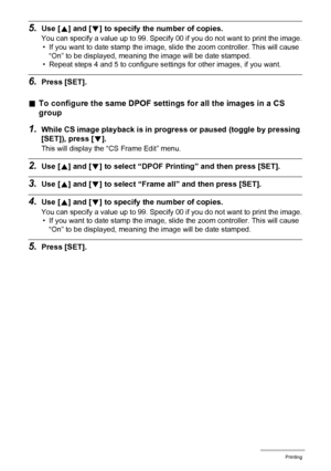 Page 138138Printing
5.Use [8] and [2] to specify the number of copies.
You can specify a value up to 99. Specify 00 if you do not want to print the image.
• If you want to date stamp the image, slide the zoom controller. This will cause 
“On” to be displayed, meaning the image will be date stamped.
• Repeat steps 4 and 5 to configure settings for other images, if you want.
6.Press [SET].
.To configure the same DPOF settings for all the images in a CS 
group
1.While CS image playback is in progress or paused...