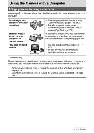 Page 141141Using the Camera with a Computer
Using the Camera with a Computer
You can perform the operations described below while the camera is connected to a 
computer.
*Windows only
The procedures you need to perform when using the camera with your computer and 
when using the bundled software are different for Windows and the Macintosh.
Things you can do using a computer...
Save images to a 
computer and view 
them there• Save images and view them manually 
(USB connection) (pages 143, 152).
• Transfer images...