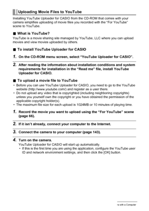 Page 148148Using the Camera with a Computer
Installing YouTube Uploader for CASIO from the CD-ROM that comes with your 
camera simplifies uploading of movie files you recorded with the “For YouTube” 
scene to YouTube.
.What is YouTube?
YouTube is a movie sharing site managed by YouTube, LLC where you can upload 
movies and view movies uploaded by others.
.To install YouTube Uploader for CASIO
1.On the CD-ROM menu screen, select “YouTube Uploader for CASIO”.
2.After reading the information about installation...