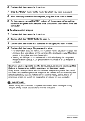 Page 154154Using the Camera with a Computer
6.Double-click the camera’s drive icon.
7.Drag the “DCIM” folder to the folder to which you want to copy it.
8.After the copy operation is complete, drag the drive icon to Trash.
9.On the camera, press [ON/OFF] to turn off the camera. After making 
sure that the green back lamp is unlit, disconnect the camera from the 
computer.
.To view copied images
1.Double-click the camera’s drive icon.
2.Double-click the “DCIM” folder to open it.
3.Double-click the folder that...