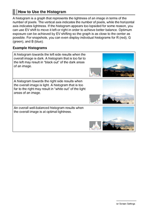 Page 172172Configuring Monitor Screen Settings
A histogram is a graph that represents the lightness of an image in terms of the 
number of pixels. The vertical axis indicates the number of pixels, while the horizontal 
axis indicates lightness. If the histogram appears too lopsided for some reason, you 
can use EV shift to move it left or right in order to achieve better balance. Optimum 
exposure can be achieved by EV shifting so the graph is as close to the center as 
possible. For snapshots, you can even...