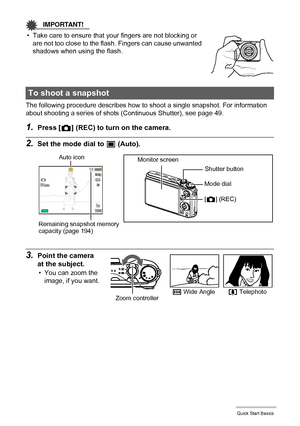 Page 2525Quick Start Basics
IMPORTANT!
• Take care to ensure that your fingers are not blocking or 
are not too close to the flash. Fingers can cause unwanted 
shadows when using the flash.
The following procedure describes how to shoot a single snapshot. For information 
about shooting a series of shots (Continuous Shutter), see page 49.
1.Press [r] (REC) to turn on the camera.
2.Set the mode dial to t (Auto).
3.Point the camera 
at the subject.
• You can zoom the 
image, if you want.
To shoot a snapshot
Auto...