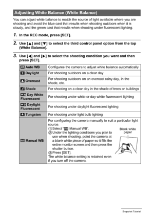 Page 4242Snapshot Tutorial
You can adjust white balance to match the source of light available where you are 
shooting and avoid the blue cast that results when shooting outdoors when it is 
cloudy, and the green cast that results when shooting under fluorescent lighting.
1.In the REC mode, press [SET].
2.Use [8] and [2] to select the third control panel option from the top 
(White Balance).
3.Use [4] and [6] to select the shooting condition you want and then 
press [SET].
Adjusting White Balance (White...