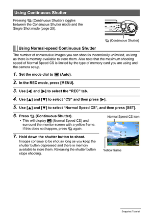 Page 4949Snapshot Tutorial
The number of consecutive images you can shoot is theoretically unlimited, as long 
as there is memory available to store them. Also note that the maximum shooting 
speed of Normal Speed CS is limited by the type of memory card you are using and 
the camera setup.
1.Set the mode dial to t (Auto).
2.In the REC mode, press [MENU].
3.Use [4] and [6] to select the “REC” tab.
4.Use [8] and [2] to select “CS” and then press [6].
5.Use [8] and [2] to select “Normal Speed CS”, and then press...