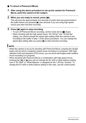 Page 65
65Recording Movies
.To shoot a Prerecord Movie
1.After using the above procedure to  set up the camera for Prerecord 
Movie, point the cam era at the subject.
2.When you are ready to record, press [0].
This will save the approximately five  seconds of action that was prerecorded in 
the buffer before you pressed [ 0] (two seconds if you are using high speed 
movie) and start real-time recording.
3.Press [ 0] again to stop recording.
• To turn off Prerecord Movie recording, set the mode dial to  t...