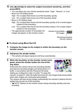 Page 8383Using BEST SHOT
15.Use [4] and [6] to select the subject movement sensitivity, and then 
press [SET].
• You can select any one of three sensitivity levels: “High”, “Normal”, or “Low”.
• Move Out CS Setting Guide
• Move In CS Setting Guide
• The approximate number of recordable CS 
images will appear on the monitor screen.
.To shoot using Move Out CS
1.Compose the image so the subject is within the boundary on the 
monitor screen.
2.Half-press the shutter button.
• The camera will adjust exposure and...