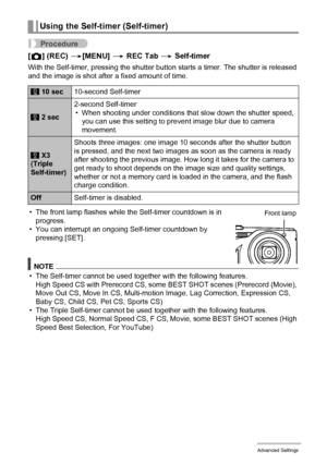 Page 9494Advanced Settings
Procedure
[r] (REC) *[MENU] * REC Tab * Self-timer
With the Self-timer, pressing the shutter button starts a timer. The shutter is released 
and the image is shot after a fixed amount of time.
• The front lamp flashes while the Self-timer countdown is in 
progress.
• You can interrupt an ongoing Self-timer countdown by 
pressing [SET].
NOTE
• The Self-timer cannot be used together with the following features.
High Speed CS with Prerecord CS, some BEST SHOT scenes (Prerecord (Movie),...