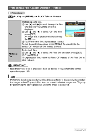 Page 101101Other Playback Functions (PLAY)
Procedure
[p] (PLAY) * [MENU] * PLAY Tab * Protect
IMPORTANT!
• Note that even if a file is protected, it will be deleted if you perform the format 
operation (page 135).
NOTE
• Performing the above procedure while a CS group folder is displayed will protect all 
the images in the CS group folder. You can protect individual images in a CS group 
by performing the above procedure while the image is displayed.
Protecting a File Against Deletion (Protect)
OnProtects...