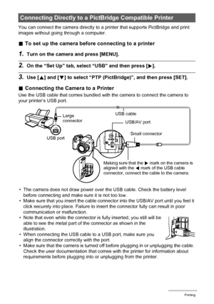 Page 106106Printing
You can connect the camera directly to a printer that supports PictBridge and print 
images without going through a computer.
.To set up the camera before connecting to a printer
1.Turn on the camera and press [MENU].
2.On the “Set Up” tab, select “USB” and then press [6].
3.Use [8] and [2] to select “PTP (PictBridge)”, and then press [SET].
.Connecting the Camera to a Printer
Use the USB cable that comes bundled with the camera to connect the camera to 
your printer’s USB port.
• The camera...