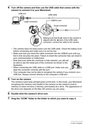 Page 120120Using the Camera with a Computer
4.Turn off the camera and then use the USB cable that comes with the 
camera to connect it to your Macintosh.
• The camera does not draw power over the USB cable. Check the battery level 
before connecting and make sure it is not too low.
• Make sure that you insert the cable connector into the USB/AV port until you 
feel it click securely into place. Failure to insert the connector fully can result in 
poor communication or malfunction.
• Note that even while the...