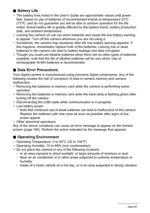 Page 143143Appendix
.Battery Life
• The battery lives noted in the User’s Guide are approximate values until power 
fails, based on use of batteries of recommended brands at temperature 23°C 
(73°F), and do not guarantee you will be able to achieve operation for the life 
noted. Actual battery life is greatly affected by the battery brand, battery production 
date, and ambient temperature.
• Leaving the camera on can run down batteries and cause the low battery warning 
to appear. Turn off the camera whenever...