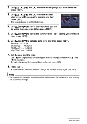 Page 1616Quick Start Basics
2.Use [8], [2], [4], and [6] to select the language you want and then 
press [SET].
3.Use [8], [2], [4], and [6] to select the area 
where you will be using the camera and then 
press [SET].
The selected area is highlighted in red.
4.Use [8] and [2] to select the city where you will 
be using the camera and then press [SET].
5.Use [8] and [2] to select the summer time (DST) setting you want and 
then press [SET].
6.Use [8] and [2] to select a date style and then press [SET].
Example:...