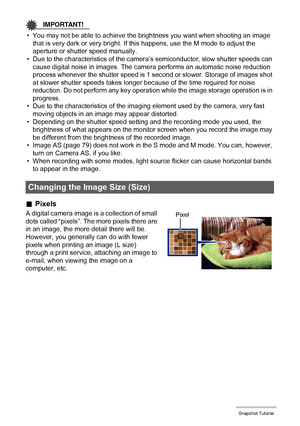 Page 3131Snapshot Tutorial
IMPORTANT!
• You may not be able to achieve the brightness you want when shooting an image 
that is very dark or very bright. If this happens, use the M mode to adjust the 
aperture or shutter speed manually.
• Due to the characteristics of the camera’s semiconductor, slow shutter speeds can 
cause digital noise in images. The camera performs an automatic noise reduction 
process whenever the shutter speed is 1 second or slower. Storage of images shot 
at slower shutter speeds takes...