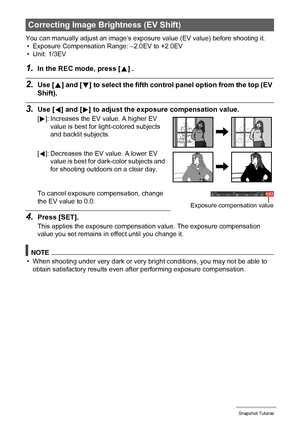 Page 4040Snapshot Tutorial
You can manually adjust an image’s exposure value (EV value) before shooting it.
• Exposure Compensation Range: –2.0EV to +2.0EV
• Unit: 1/3EV
1.In the REC mode, press [8] .
2.Use [8] and [2] to select the fifth control panel option from the top (EV 
Shift).
3.Use [4] and [6] to adjust the exposure compensation value.
To cancel exposure compensation, change 
the EV value to 0.0.
4.Press [SET].
This applies the exposure compensation value. The exposure compensation 
value you set...