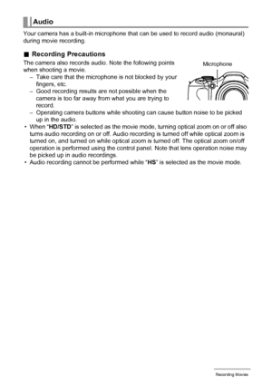 Page 5757Recording Movies
Your camera has a built-in microphone that can be used to record audio (monaural) 
during movie recording.
.Recording Precautions
The camera also records audio. Note the following points 
when shooting a movie.
– Take care that the microphone is not blocked by your 
fingers, etc.
– Good recording results are not possible when the 
camera is too far away from what you are trying to 
record.
– Operating camera buttons while shooting can cause button noise to be picked 
up in the audio.
•...