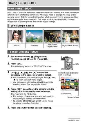 Page 6464Using BEST SHOT
Using BEST SHOT
BEST SHOT provides you with a collection of sample “scenes” that show a variety of 
different types of shooting conditions. When you need to change the setup of the 
camera, simply find the scene that matches what you are trying to achieve, and the 
camera sets up for it automatically. This helps to minimize the chance of ruined 
images due to poor exposure and shutter speed settings.
1.Set the mode dial to t (Single Shot), 
× (High-speed CS), or ª (Flash CS).
2.Press...