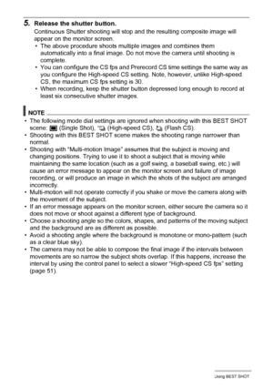 Page 7070Using BEST SHOT
5.Release the shutter button.
Continuous Shutter shooting will stop and the resulting composite image will 
appear on the monitor screen.
• The above procedure shoots multiple images and combines them 
automatically into a final image. Do not move the camera until shooting is 
complete.
• You can configure the CS fps and Prerecord CS time settings the same way as 
you configure the High-speed CS setting. Note, however, unlike High-speed 
CS, the maximum CS fps setting is 30.
• When...