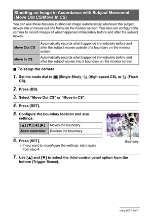 Page 7171Using BEST SHOT
You can use these features to shoot an image automatically whenever the subject 
moves into or moves out of a frame on the monitor screen. You also can configure the 
camera to record images of what happened immediately before and after the subject 
moves.
.To setup the camera
1.Set the mode dial to t (Single Shot), × (High-speed CS), or ª (Flash 
CS).
2.Press [BS].
3.Select “Move Out CS” or “Move In CS”.
4.Press [SET].
5.Configure the boundary location and size 
settings.
6.Press...