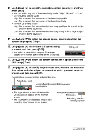 Page 7272Using BEST SHOT
8.Use [4] and [6] to select the subject movement sensitivity, and then 
press [SET].
• You can select any one of three sensitivity levels: “High”, “Normal”, or “Low”.
• Move Out CS Setting Guide
• Move In CS Setting Guide
9.Use [8] and [2] to select the second control panel option from the 
bottom (High-speed CS fps).
10.Use [4] and [6] to select the CS speed setting 
you want, and then press [SET].
• You select a value in the range of 1 frame per 
second to 40 frames per second for the...