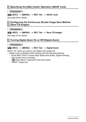 Page 8282Advanced Settings
Procedure
[r] (REC) * [MENU] * REC Tab * AE/AF Lock
See page 49 for details.
Procedure
[r] (REC) * [MENU] * REC Tab * Save CS Images
See page 53 for details.
Procedure
[r] (REC) * [MENU] * REC Tab * Digital Zoom
Select “On” when you want to use digital zoom (page 44).
• Digital zoom is disabled while shooting with the following features.
– Some BEST SHOT scenes (High Speed Anti Shake, Digital Panning)
– High-speed movie recording
–“Á Super Macro” selected for the focus mode
– “RAW+”...