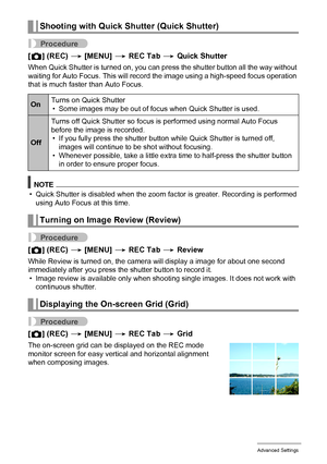 Page 8383Advanced Settings
Procedure
[r] (REC) * [MENU] * REC Tab * Quick Shutter
When Quick Shutter is turned on, you can press the shutter button all the way without 
waiting for Auto Focus. This will record the image using a high-speed focus operation 
that is much faster than Auto Focus.
NOTE
• Quick Shutter is disabled when the zoom factor is greater. Recording is performed 
using Auto Focus at this time.
Procedure
[r] (REC) * [MENU] * REC Tab * Review
While Review is turned on, the camera will display a...