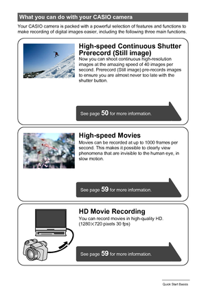 Page 1010Quick Start Basics
Your CASIO camera is packed with a powerful selection of features and functions to 
make recording of digital images easier, including the following three main functions.
What you can do with your CASIO camera
See page 59 for more information.
See page 
59 for more information. See page 
50 for more information.
HD Movie Recording
You can record movies in high-quality HD.
(1280x720 pixels 30 fps)
High-speed Continuous Shutter
Prerecord (Still image)
Now you can shoot continuous...