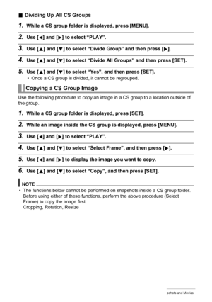 Page 9191Viewing Snapshots and Movies
.Dividing Up All CS Groups
1.While a CS group folder is displayed, press [MENU].
2.Use [4] and [6] to select “PLAY”.
3.Use [8] and [2] to select “Divide Group” and then press [6].
4.Use [8] and [2] to select “Divide All Groups” and then press [SET].
5.Use [8] and [2] to select “Yes”, and then press [SET].
• Once a CS group is divided, it cannot be regrouped.
Use the following procedure to copy an image in a CS group to a location outside of 
the group.
1.While a CS group...