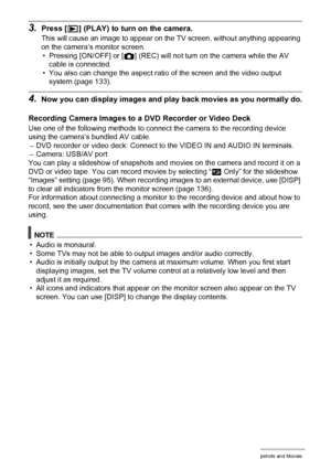 Page 9494Viewing Snapshots and Movies
3.Press [p] (PLAY) to turn on the camera.
This will cause an image to appear on the TV screen, without anything appearing 
on the camera’s monitor screen.
• Pressing [ON/OFF] or [r] (REC) will not turn on the camera while the AV 
cable is connected.
• You also can change the aspect ratio of the screen and the video output 
system (page 133).
4.Now you can display images and play back movies as you normally do.
Recording Camera Images to a DVD Recorder or Video Deck
Use one...