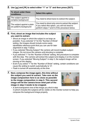 Page 110110Dynamic Photo
5.Use [8] and [2] to select either “1” or “2” and then press [SET].
6.First, shoot an image that includes the subject 
you want to extract.
• Shoot an image in which the subject is as large as 
possible. If you selected “2” for the “Number of Shots” 
setting, the images should include some easily 
identifiable reference point that you can use for later 
alignment in step 7 below.
• If you selected “Moving Subject” the camera will record multiple subject 
images. Do not move the camera...