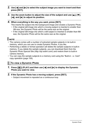 Page 112112Dynamic Photo
2.Use [4] and [6] to select the subject image you want to insert and then 
press [SET].
3.Use the zoom button to adjust the size of the subject and use [8], [2], 
[4], and [6] to adjust its position.
4.When everything is the way you want, press [SET].
This inserts the subject into the background image and creates a Dynamic Photo.
• If the original still image into which a moving subject is inserted is smaller than 
2M size, the Dynamic Photo will be the same size as the original.
• If...