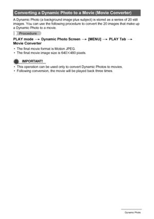 Page 113113Dynamic Photo
A Dynamic Photo (a background image plus subject) is stored as a series of 20 still 
images. You can use the following procedure to convert the 20 images that make up 
a Dynamic Photo to a movie.
Procedure
PLAY mode * Dynamic Photo Screen * [MENU] * PLAY Tab * 
Movie Converter
• The final movie format is Motion JPEG.
• The final movie image size is 640x480 pixels.
IMPORTANT!
• This operation can be used only to convert Dynamic Photos to movies.
• Following conversion, the movie will be...