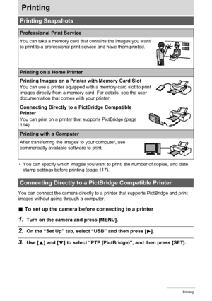 Page 114114Printing
Printing
• You can specify which images you want to print, the number of copies, and date 
stamp settings before printing (page 117).
You can connect the camera directly to a printer that supports PictBridge and print 
images without going through a computer.
.To set up the camera before connecting to a printer
1.Turn on the camera and press [MENU].
2.On the “Set Up” tab, select “USB” and then press [6].
3.Use [8] and [2] to select “PTP (PictBridge)”, and then press [SET].
Printing Snapshots...