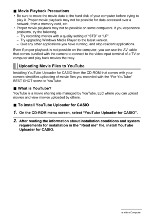 Page 126126Using the Camera with a Computer
.Movie Playback Precautions
• Be sure to move the movie data to the hard disk of your computer before trying to 
play it. Proper movie playback may not be possible for data accessed over a 
network, from a memory card, etc.
• Proper movie playback may not be possible on some computers. If you experience 
problems, try the following.
– Try recording movies with a quality setting of “STD” or “LP”.
– Try upgrading Windows Media Player to the latest version.
– Quit any...