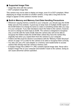 Page 138138Using the Camera with a Computer
.Supported Image Files
• Image files shot with this camera
• DCF-compliant image files
This camera may not be able to display an image, even if it is DCF-compliant. When 
displaying an image recorded on another camera, it may take a long time for the 
image to appear on this camera’s monitor screen.
.Built-in Memory and Memory Card Data Handling Precautions
• Whenever copying memory contents to your computer, you should copy the DCIM 
folder and all of its contents. A...